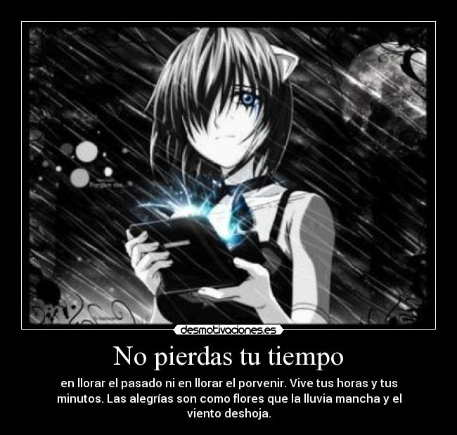 No pierdas tu tiempo - en llorar el pasado ni en llorar el porvenir. Vive tus horas y tus
minutos. Las alegrías son como flores que la lluvia mancha y el
viento deshoja.