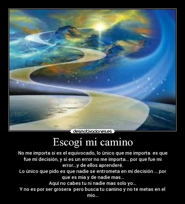 Escogí mi camino - No me importa si es el equivocado, lo único que me importa es que
fue mi decisión, y si es un error no me importa... por que fue mi
error...y de ellos aprenderé.
Lo único que pido es que nadie se entrometa en mi decisión ... por
que es mia y de nadie mas...
Aquí no cabes tu ni nadie mas solo yo...
Y no es por ser grosera pero busca tu camino y no te metas en el
mio...
