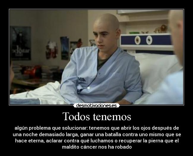 Todos tenemos - algún problema que solucionar: tenemos que abrir los ojos después de
una noche demasiado larga, ganar una batalla contra uno mismo que se
hace eterna, aclarar contra qué luchamos o recuperar la pierna que el
maldito cáncer nos ha robado