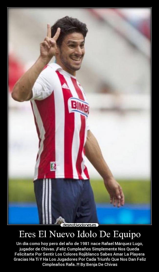 Eres El Nuevo Idolo De Equipo - Un día como hoy pero del año de 1981 nace Rafael Márquez Lugo,
jugador de Chivas. ¡Feliz Cumpleaños Simplemente Nos Queda
Felicitarte Por Sentir Los Colores Rojiblanco Sabes Amar La Playera
Gracias Ha Ti Y Ha Los Jugadores Por Cada Triunfo Que Nos Dan Feliz
Cimpleaños Rafa..!!! By:Benja De Chivas