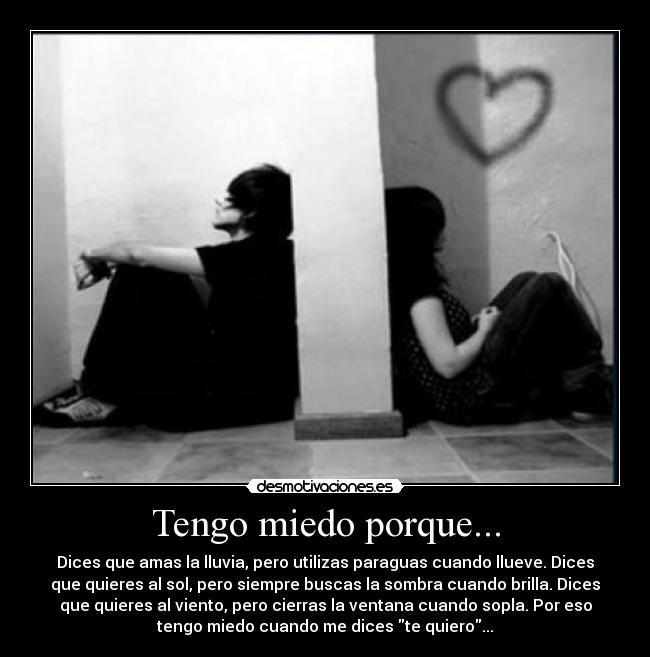 Tengo miedo porque... - Dices que amas la lluvia, pero utilizas paraguas cuando llueve. Dices
que quieres al sol, pero siempre buscas la sombra cuando brilla. Dices
que quieres al viento, pero cierras la ventana cuando sopla. Por eso
tengo miedo cuando me dices te quiero...