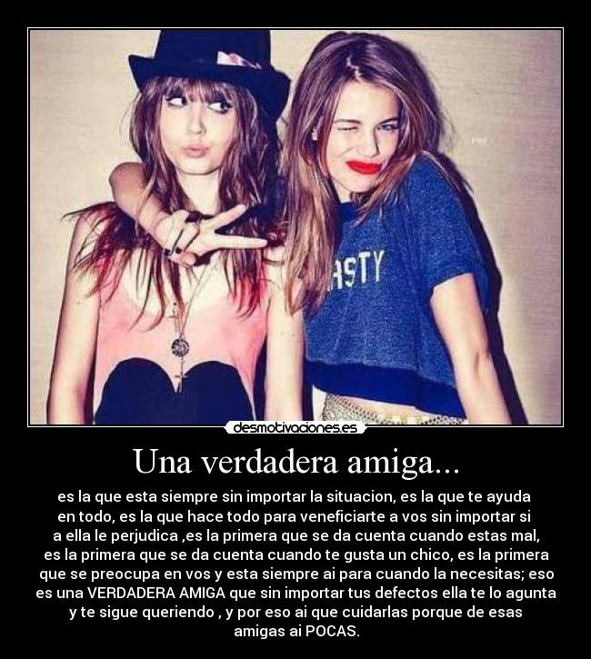 Una verdadera amiga... - es la que esta siempre sin importar la situacion, es la que te ayuda
en todo, es la que hace todo para veneficiarte a vos sin importar si
a ella le perjudica ,es la primera que se da cuenta cuando estas mal,
es la primera que se da cuenta cuando te gusta un chico, es la primera
que se preocupa en vos y esta siempre ai para cuando la necesitas; eso
es una VERDADERA AMIGA que sin importar tus defectos ella te lo agunta
y te sigue queriendo , y por eso ai que cuidarlas porque de esas
amigas ai POCAS.