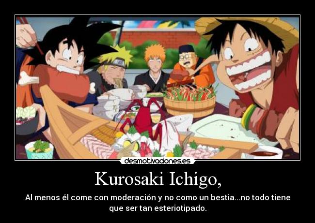 Kurosaki Ichigo, - Al menos él come con moderación y no como un bestia...no todo tiene
que ser tan esteriotipado.
