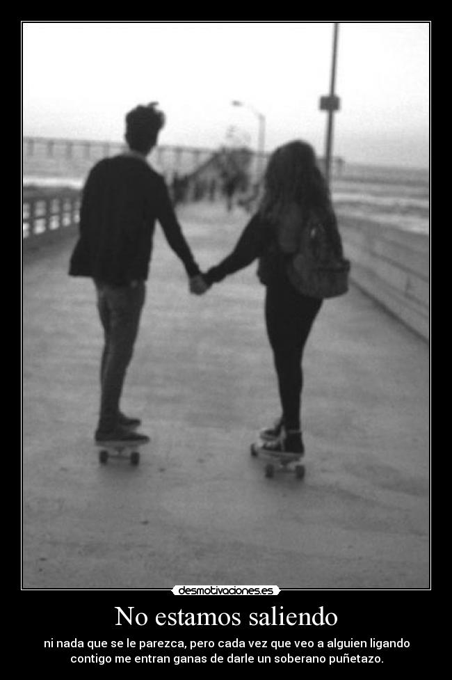 No estamos saliendo - ni nada que se le parezca, pero cada vez que veo a alguien ligando
contigo me entran ganas de darle un soberano puñetazo.