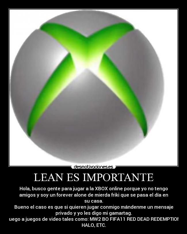 LEAN ES IMPORTANTE - Hola, busco gente para jugar a la XBOX online porque yo no tengo
amigos y soy un forever alone de mierda friki que se pasa el día en
su casa.
Bueno el caso es que si quieren jugar conmigo mándenme un mensaje
privado y yo les digo mi gamartag.
Juego a juegos de video tales como: MW2 BO FIFA11 RED DEAD REDEMPTION,
HALO, ETC.