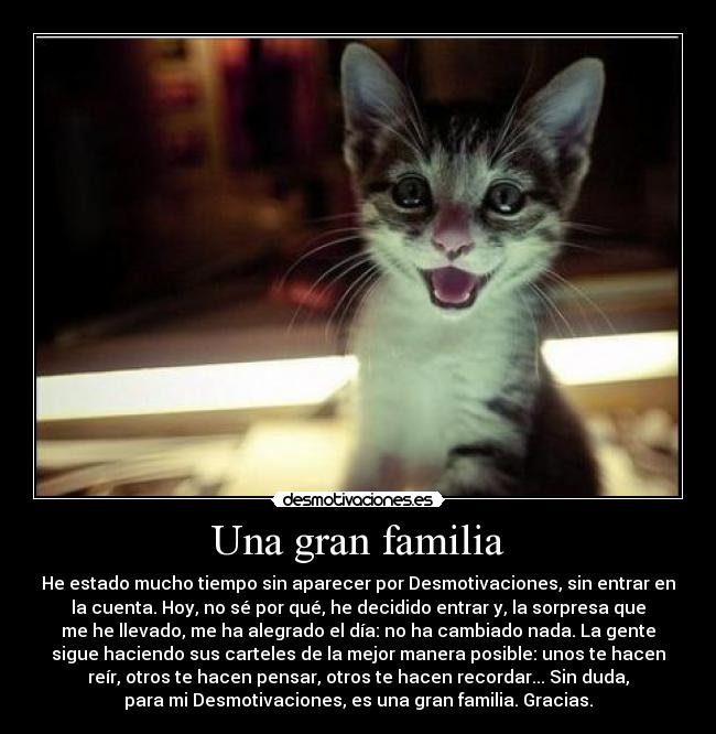 Una gran familia - He estado mucho tiempo sin aparecer por Desmotivaciones, sin entrar en
la cuenta. Hoy, no sé por qué, he decidido entrar y, la sorpresa que
me he llevado, me ha alegrado el día: no ha cambiado nada. La gente
sigue haciendo sus carteles de la mejor manera posible: unos te hacen
reír, otros te hacen pensar, otros te hacen recordar... Sin duda,
para mi Desmotivaciones, es una gran familia. Gracias.