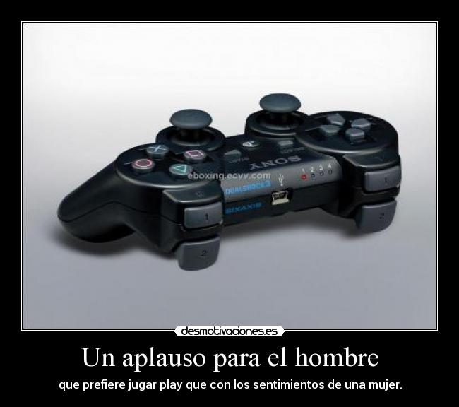 Un aplauso para el hombre - que prefiere jugar play que con los sentimientos de una mujer.
