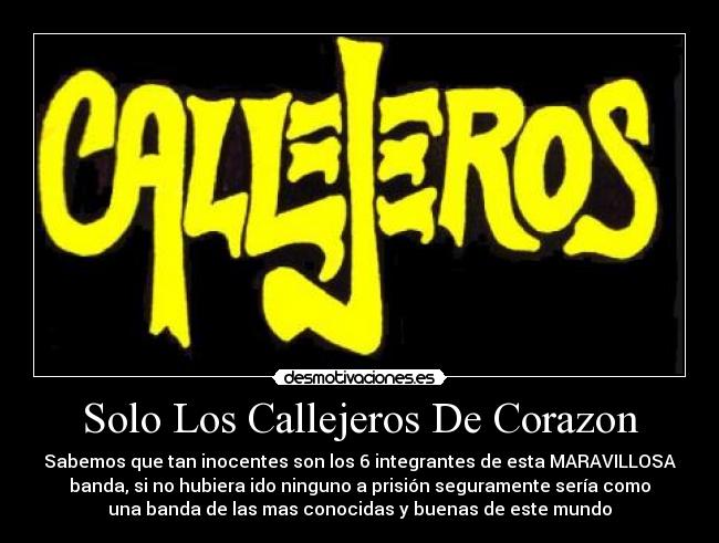 Solo Los Callejeros De Corazon - Sabemos que tan inocentes son los 6 integrantes de esta MARAVILLOSA
banda, si no hubiera ido ninguno a prisión seguramente sería como
una banda de las mas conocidas y buenas de este mundo