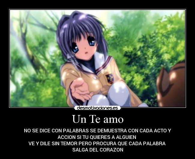Un Te amo - NO SE DICE CON PALABRAS SE DEMUESTRA CON CADA ACTO Y
ACCION SI TU QUIERES A ALGUIEN
VE Y DILE SIN TEMOR PERO PROCURA QUE CADA PALABRA
SALGA DEL CORAZON