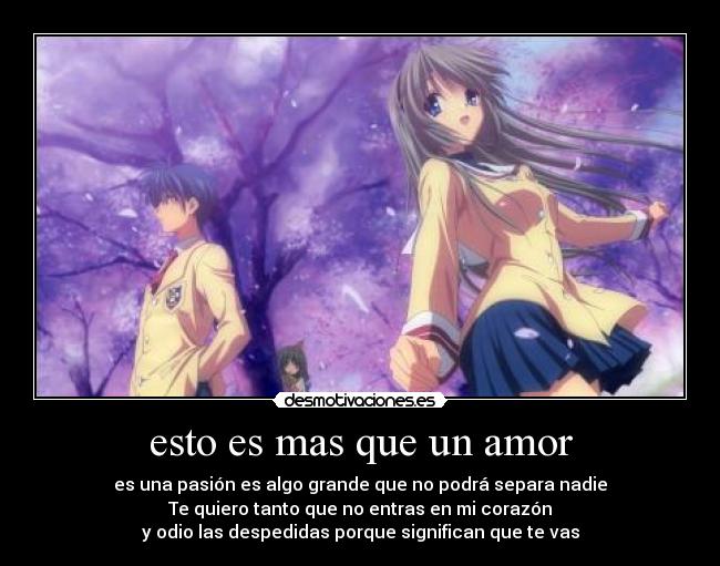 esto es mas que un amor - es una pasión es algo grande que no podrá separa nadie
Te quiero tanto que no entras en mi corazón
y odio las despedidas porque significan que te vas