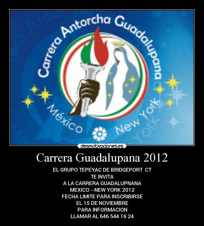 Carrera Guadalupana 2012 - EL GRUPO TEPEYAC DE BRIDGEPORT CT
TE INVITA
A LA CARRERA GUADALUPNANA
MEXICO --NEW YORK 2012
FECHA LIMITE PARA INSCRIBIRSE
EL 15 DE NOVIEMBRE
PARA INFORMACION
LLAMAR AL 646 544 16 24