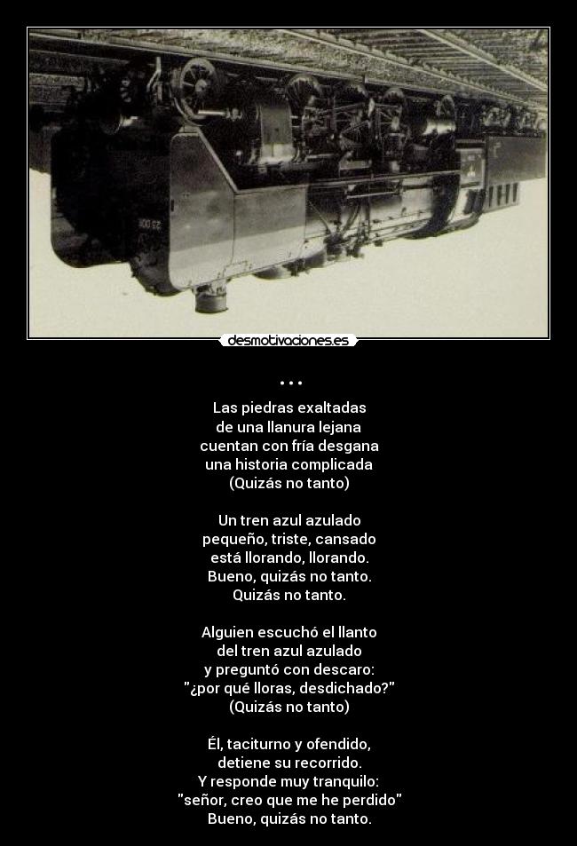 ... - Las piedras exaltadas
 de una llanura lejana 
cuentan con fría desgana
una historia complicada
(Quizás no tanto)

Un tren azul azulado
pequeño, triste, cansado
está llorando, llorando.
Bueno, quizás no tanto.
Quizás no tanto.

Alguien escuchó el llanto
del tren azul azulado
y preguntó con descaro:
¿por qué lloras, desdichado?
(Quizás no tanto)

Él, taciturno y ofendido,
detiene su recorrido.
Y responde muy tranquilo:
señor, creo que me he perdido
Bueno, quizás no tanto.