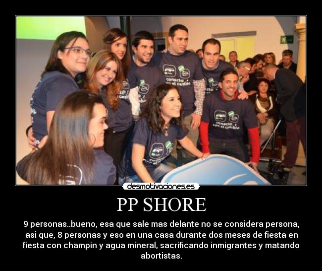 PP SHORE - 9 personas..bueno, esa que sale mas delante no se considera persona,
asi que, 8 personas y eso en una casa durante dos meses de fiesta en
fiesta con champin y agua mineral, sacrificando inmigrantes y matando
abortistas.