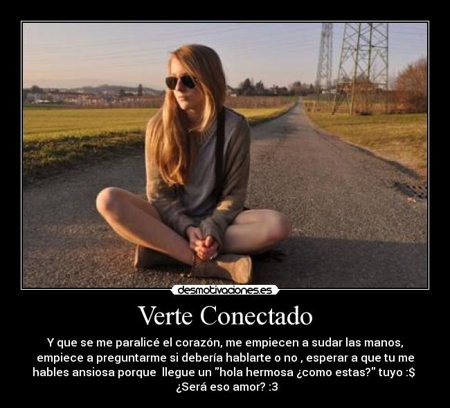 Verte Conectado - Y que se me paralicé el corazón, me empiecen a sudar las manos,
empiece a preguntarme si debería hablarte o no , esperar a que tu me
hables ansiosa porque llegue un hola hermosa ¿como estas? tuyo :$
¿Será eso amor? :3