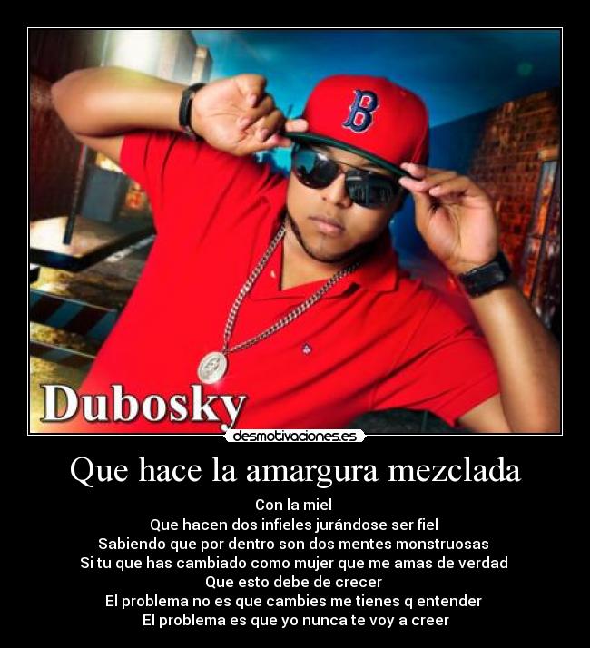 Que hace la amargura mezclada - Con la miel
Que hacen dos infieles jurándose ser fiel
Sabiendo que por dentro son dos mentes monstruosas
Si tu que has cambiado como mujer que me amas de verdad
Que esto debe de crecer
El problema no es que cambies me tienes q entender
El problema es que yo nunca te voy a creer