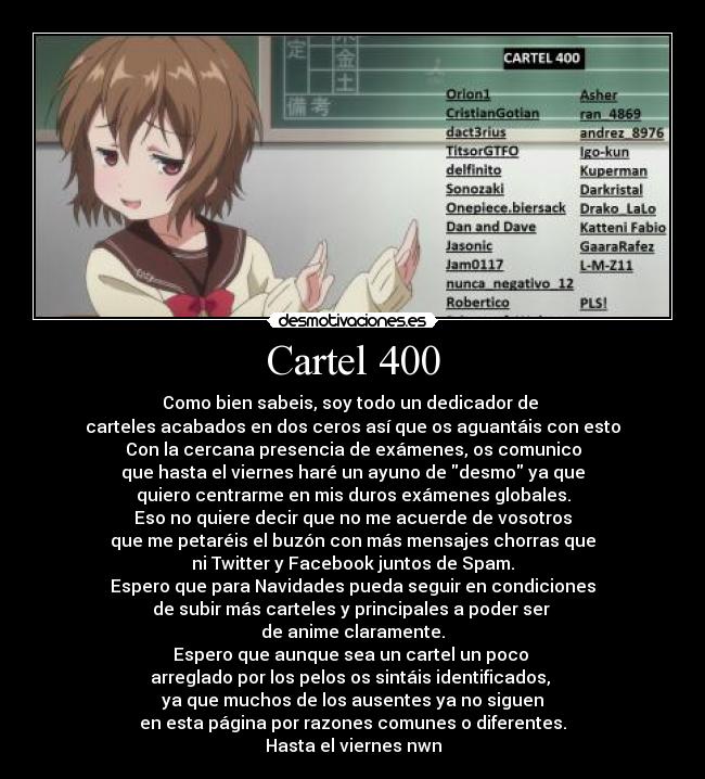 Cartel 400 - Como bien sabeis, soy todo un dedicador de 
carteles acabados en dos ceros así que os aguantáis con esto
Con la cercana presencia de exámenes, os comunico
que hasta el viernes haré un ayuno de desmo ya que
quiero centrarme en mis duros exámenes globales.
Eso no quiere decir que no me acuerde de vosotros
que me petaréis el buzón con más mensajes chorras que
ni Twitter y Facebook juntos de Spam.
Espero que para Navidades pueda seguir en condiciones
de subir más carteles y principales a poder ser 
de anime claramente.
Espero que aunque sea un cartel un poco 
arreglado por los pelos os sintáis identificados, 
ya que muchos de los ausentes ya no siguen
en esta página por razones comunes o diferentes.
Hasta el viernes nwn