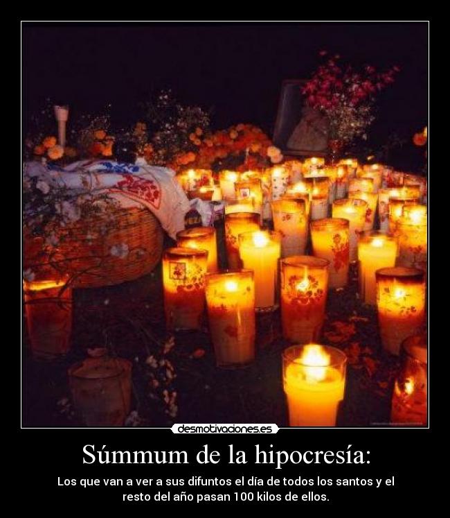 Súmmum de la hipocresía: - Los que van a ver a sus difuntos el día de todos los santos y el
resto del año pasan 100 kilos de ellos.