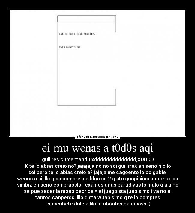 ei mu wenas a t0d0s aqi - güilires c0mentand0 xdddddddddddddd,XDDDD
K te lo abias creio no? jajajaja no no soi guilirrex en serio nio lo
soi pero te lo abias creio e? jajaja me cagoento lo colgable
wenno a si illo q os compreis e blac os 2 q sta guapisimo sobre to los
simbiz en serio compraoslo i examos unas partidiyas lo malo q aki no
se pue sacar la moab peor da = el juego sta juapisimo i ya no ai
tantos canperos ,illo q sta wuapisimo q te lo compres
i suscribete dale a like i faboritos ea adioss ;)