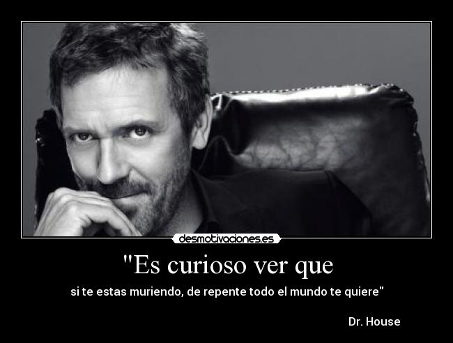 Es curioso ver que - si te estas muriendo, de repente todo el mundo te quiere
Dr. House