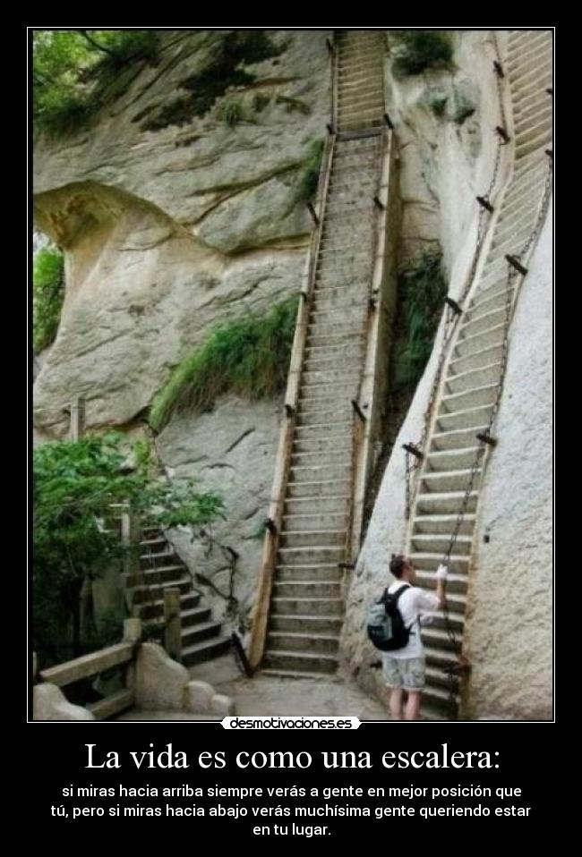 La vida es como una escalera: - si miras hacia arriba siempre verás a gente en mejor posición que
tú, pero si miras hacia abajo verás muchísima gente queriendo estar
en tu lugar.