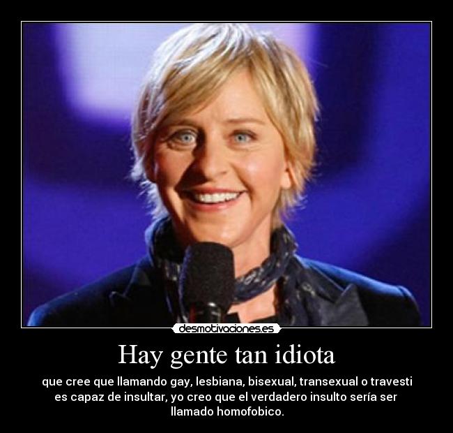 Hay gente tan idiota - que cree que llamando gay, lesbiana, bisexual, transexual o travesti
es capaz de insultar, yo creo que el verdadero insulto sería ser
llamado homofobico.