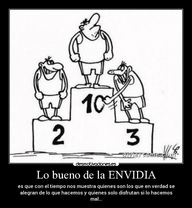 Lo bueno de la ENVIDIA - es que con el tiempo nos muestra quienes son los que en verdad se
alegran de lo que hacemos y quienes solo disfrutan si lo hacemos
mal...