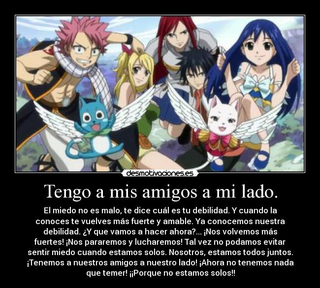 Tengo a mis amigos a mi lado. - El miedo no es malo, te dice cuál es tu debilidad. Y cuando la
conoces te vuelves más fuerte y amable. Ya conocemos nuestra
debilidad. ¿Y que vamos a hacer ahora?... ¡Nos volvemos más
fuertes! ¡Nos pararemos y lucharemos! Tal vez no podamos evitar
sentir miedo cuando estamos solos. Nosotros, estamos todos juntos.
¡Tenemos a nuestros amigos a nuestro lado! ¡Ahora no tenemos nada
que temer! ¡¡Porque no estamos solos!!