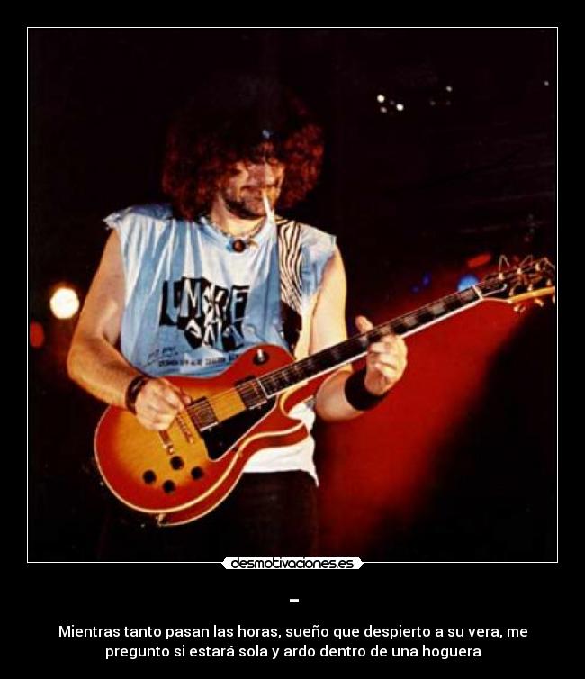 - - Mientras tanto pasan las horas, sueño que despierto a su vera, me
pregunto si estará sola y ardo dentro de una hoguera