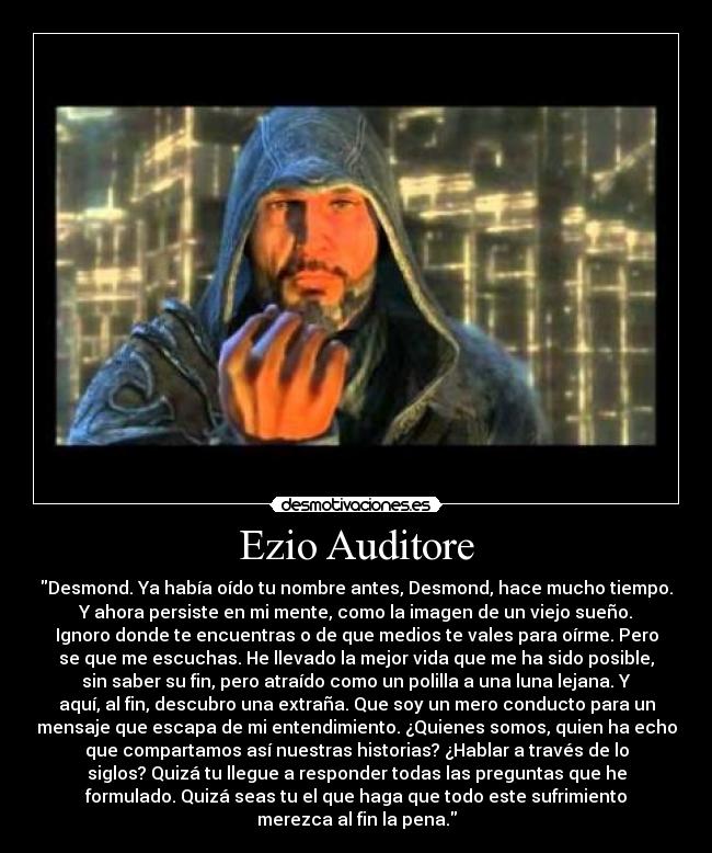Ezio Auditore - Desmond. Ya había oído tu nombre antes, Desmond, hace mucho tiempo.
Y ahora persiste en mi mente, como la imagen de un viejo sueño.
Ignoro donde te encuentras o de que medios te vales para oírme. Pero
se que me escuchas. He llevado la mejor vida que me ha sido posible,
sin saber su fin, pero atraído como un polilla a una luna lejana. Y
aquí, al fin, descubro una extraña. Que soy un mero conducto para un
mensaje que escapa de mi entendimiento. ¿Quienes somos, quien ha echo
que compartamos así nuestras historias? ¿Hablar a través de lo
siglos? Quizá tu llegue a responder todas las preguntas que he
formulado. Quizá seas tu el que haga que todo este sufrimiento
merezca al fin la pena.