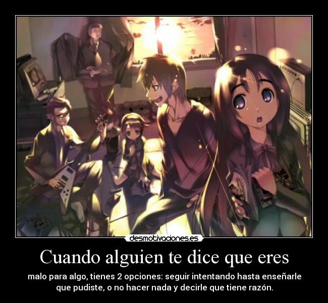 Cuando alguien te dice que eres - malo para algo, tienes 2 opciones: seguir intentando hasta enseñarle
que pudiste, o no hacer nada y decirle que tiene razón.