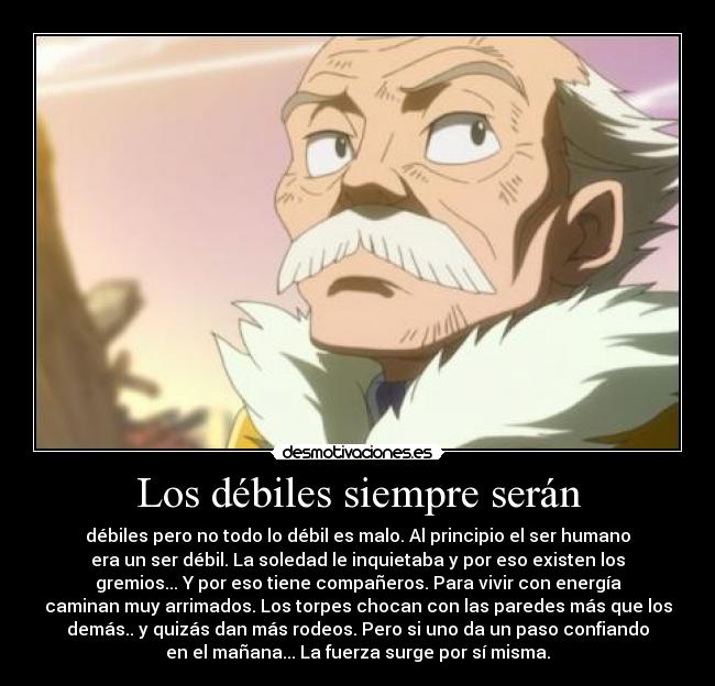 Los débiles siempre serán - débiles pero no todo lo débil es malo. Al principio el ser humano
era un ser débil. La soledad le inquietaba y por eso existen los
gremios... Y por eso tiene compañeros. Para vivir con energía
caminan muy arrimados. Los torpes chocan con las paredes más que los
demás.. y quizás dan más rodeos. Pero si uno da un paso confiando
en el mañana... La fuerza surge por sí misma.