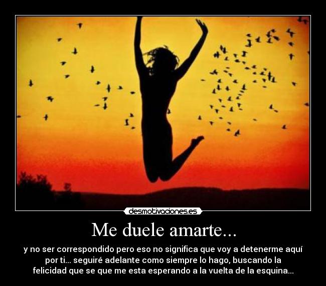 Me duele amarte... - y no ser correspondido pero eso no significa que voy a detenerme aquí
por ti... seguiré adelante como siempre lo hago, buscando la
felicidad que se que me esta esperando a la vuelta de la esquina...