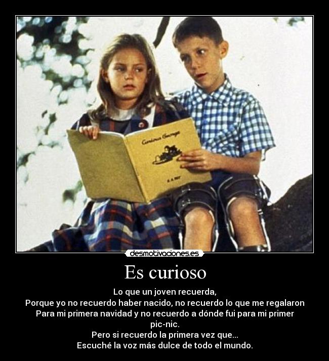 Es curioso - Lo que un joven recuerda,
Porque yo no recuerdo haber nacido, no recuerdo lo que me regalaron
Para mi primera navidad y no recuerdo a dónde fui para mi primer
pic-nic.
Pero si recuerdo la primera vez que...
Escuché la voz más dulce de todo el mundo.