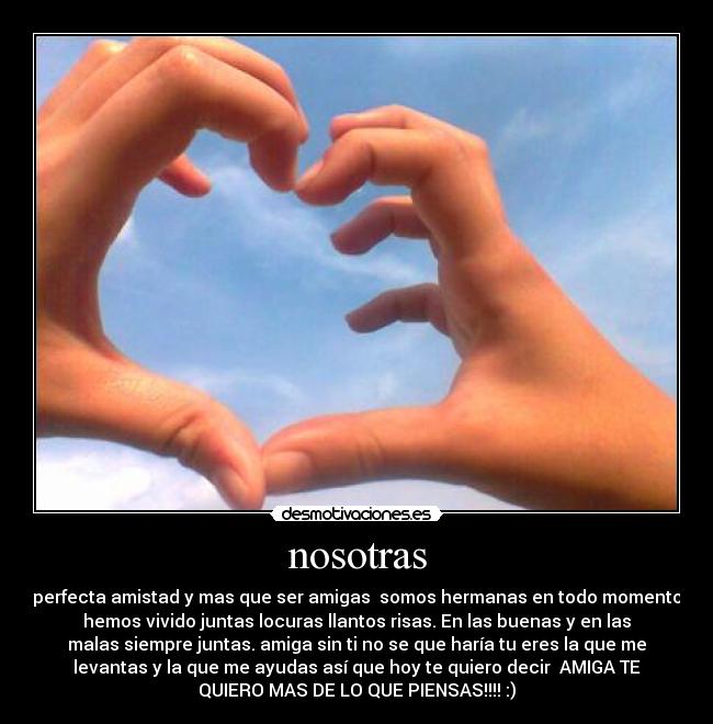 nosotras - perfecta amistad y mas que ser amigas  somos hermanas en todo momento
hemos vivido juntas locuras llantos risas. En las buenas y en las
malas siempre juntas. amiga sin ti no se que haría tu eres la que me
levantas y la que me ayudas así que hoy te quiero decir  AMIGA TE
QUIERO MAS DE LO QUE PIENSAS!!!! :)