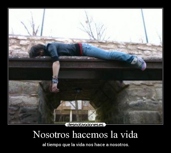 Nosotros hacemos la vida - al tiempo que la vida nos hace a nosotros.