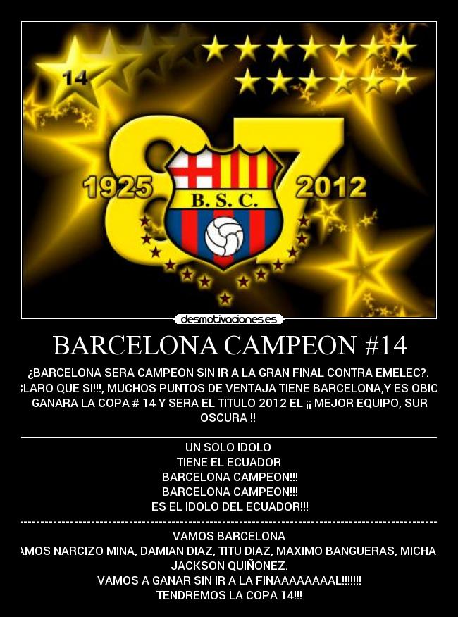 BARCELONA CAMPEON #14 - ¿BARCELONA SERA CAMPEON SIN IR A LA GRAN FINAL CONTRA EMELEC?. 
CLARO QUE SI!!!, MUCHOS PUNTOS DE VENTAJA TIENE BARCELONA,Y ES OBIO.!
GANARA LA COPA # 14 Y SERA EL TITULO 2012 EL ¡¡ MEJOR EQUIPO, SUR
OSCURA !! 
__________________________________________________________________________
UN SOLO IDOLO 
TIENE EL ECUADOR
BARCELONA CAMPEON!!!
BARCELONA CAMPEON!!!
ES EL IDOLO DEL ECUADOR!!!
------------------------------------------------------------------------------------------------------------
VAMOS BARCELONA
VAMOS NARCIZO MINA, DAMIAN DIAZ, TITU DIAZ, MAXIMO BANGUERAS, MICHAEL
JACKSON QUIÑONEZ.
VAMOS A GANAR SIN IR A LA FINAAAAAAAAL!!!!!!!
TENDREMOS LA COPA 14!!!