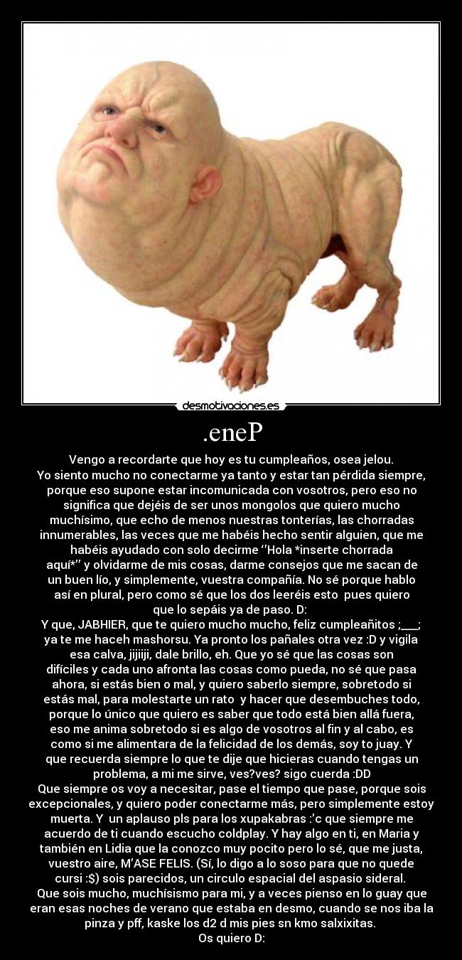 .eneP - Vengo a recordarte que hoy es tu cumpleaños, osea jelou.
Yo siento mucho no conectarme ya tanto y estar tan pérdida siempre,
porque eso supone estar incomunicada con vosotros, pero eso no
significa que dejéis de ser unos mongolos que quiero mucho
muchísimo, que echo de menos nuestras tonterías, las chorradas
innumerables, las veces que me habéis hecho sentir alguien, que me
habéis ayudado con solo decirme ‘’Hola *inserte chorrada
aquí*’’ y olvidarme de mis cosas, darme consejos que me sacan de
un buen lío, y simplemente, vuestra compañía. No sé porque hablo
así en plural, pero como sé que los dos leeréis esto pues quiero
que lo sepáis ya de paso. D:
Y que, JABHIER, que te quiero mucho mucho, feliz cumpleañitos ;___;
ya te me haceh mashorsu. Ya pronto los pañales otra vez :D y vigila
esa calva, jijiiji, dale brillo, eh. Que yo sé que las cosas son
difíciles y cada uno afronta las cosas como pueda, no sé que pasa
ahora, si estás bien o mal, y quiero saberlo siempre, sobretodo si
estás mal, para molestarte un rato y hacer que desembuches todo,
porque lo único que quiero es saber que todo está bien allá fuera,
eso me anima sobretodo si es algo de vosotros al fin y al cabo, es
como si me alimentara de la felicidad de los demás, soy to juay. Y
que recuerda siempre lo que te dije que hicieras cuando tengas un
problema, a mi me sirve, ves?ves? sigo cuerda :DD
Que siempre os voy a necesitar, pase el tiempo que pase, porque sois
excepcionales, y quiero poder conectarme más, pero simplemente estoy
muerta. Y un aplauso pls para los xupakabras :’c que siempre me
acuerdo de ti cuando escucho coldplay. Y hay algo en ti, en Maria y
también en Lidia que la conozco muy pocito pero lo sé, que me justa,
vuestro aire, M’ASE FELIS. (Sí, lo digo a lo soso para que no quede
cursi :$) sois parecidos, un circulo espacial del aspasio sideral.
Que sois mucho, muchísismo para mi, y a veces pienso en lo guay que
eran esas noches de verano que estaba en desmo, cuando se nos iba la
pinza y pff, kaske los d2 d mis pies sn kmo salxixitas.
Os quiero D: