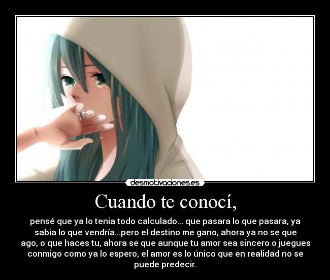 Cuando te conocí, - pensé que ya lo tenia todo calculado... que pasara lo que pasara, ya
sabia lo que vendría...pero el destino me gano, ahora ya no se que
ago, o que haces tu, ahora se que aunque tu amor sea sincero o juegues
conmigo como ya lo espero, el amor es lo único que en realidad no se
puede predecir.