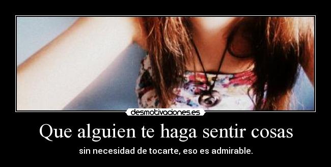 Que alguien te haga sentir cosas - sin necesidad de tocarte, eso es admirable.