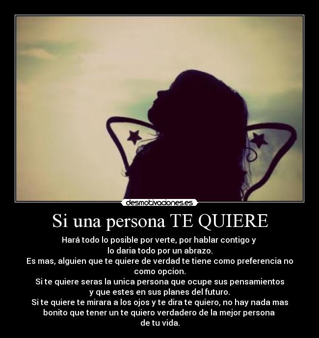 Si una persona TE QUIERE - Hará todo lo posible por verte, por hablar contigo y 
lo daria todo por un abrazo.
Es mas, alguien que te quiere de verdad te tiene como preferencia no
como opcion.
Si te quiere seras la unica persona que ocupe sus pensamientos
y que estes en sus planes del futuro.
Si te quiere te mirara a los ojos y te dira te quiero, no hay nada mas
bonito que tener un te quiero verdadero de la mejor persona 
de tu vida.