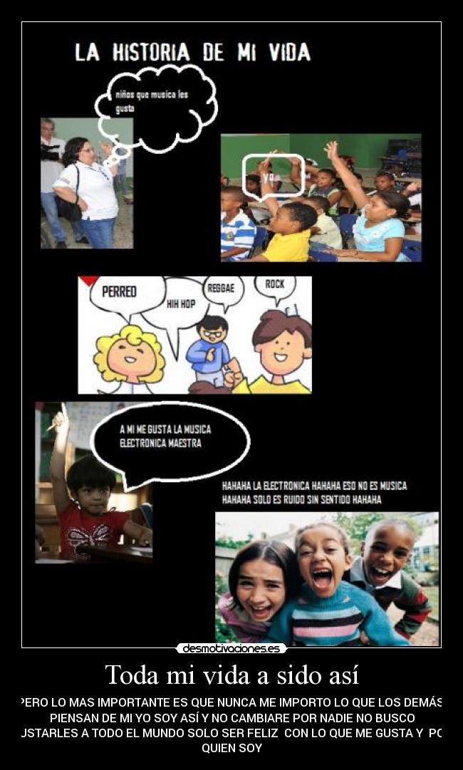 Toda mi vida a sido así - PERO LO MAS IMPORTANTE ES QUE NUNCA ME IMPORTO LO QUE LOS DEMÁS
PIENSAN DE MI YO SOY ASÍ Y NO CAMBIARE POR NADIE NO BUSCO
GUSTARLES A TODO EL MUNDO SOLO SER FELIZ CON LO QUE ME GUSTA Y POR
QUIEN SOY