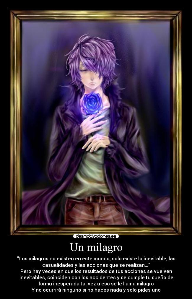 Un milagro - Los milagros no existen en este mundo, solo existe lo inevitable, las
casualidades y las acciones que se realizan...
Pero hay veces en que los resultados de tus acciones se vuelven
inevitables, coinciden con los accidentes y se cumple tu sueño de
forma inesperada tal vez a eso se le llama milagro
Y no ocurrirá ninguno si no haces nada y solo pides uno