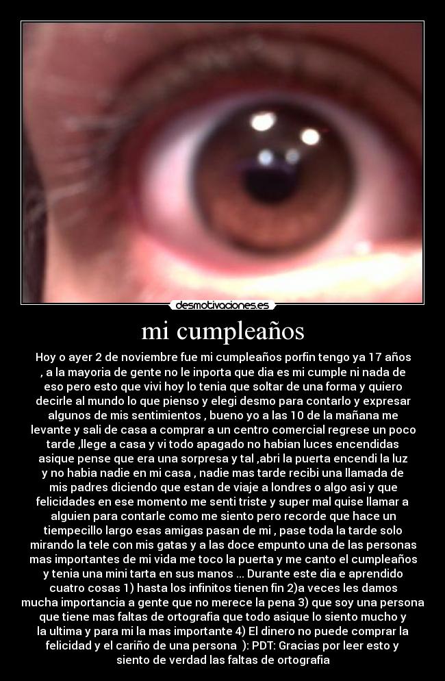 mi cumpleaños - Hoy o ayer 2 de noviembre fue mi cumpleaños porfin tengo ya 17 años
, a la mayoria de gente no le inporta que dia es mi cumple ni nada de
eso pero esto que vivi hoy lo tenia que soltar de una forma y quiero
decirle al mundo lo que pienso y elegi desmo para contarlo y expresar
algunos de mis sentimientos , bueno yo a las 10 de la mañana me
levante y sali de casa a comprar a un centro comercial regrese un poco
tarde ,llege a casa y vi todo apagado no habian luces encendidas
asique pense que era una sorpresa y tal ,abri la puerta encendi la luz
y no habia nadie en mi casa , nadie mas tarde recibi una llamada de
mis padres diciendo que estan de viaje a londres o algo asi y que
felicidades en ese momento me senti triste y super mal quise llamar a
alguien para contarle como me siento pero recorde que hace un
tiempecillo largo esas amigas pasan de mi , pase toda la tarde solo
mirando la tele con mis gatas y a las doce empunto una de las personas
mas importantes de mi vida me toco la puerta y me canto el cumpleaños
y tenia una mini tarta en sus manos ... Durante este dia e aprendido
cuatro cosas 1) hasta los infinitos tienen fin 2)a veces les damos
mucha importancia a gente que no merece la pena 3) que soy una persona
que tiene mas faltas de ortografia que todo asique lo siento mucho y
la ultima y para mi la mas importante 4) El dinero no puede comprar la
felicidad y el cariño de una persona ): PDT: Gracias por leer esto y
siento de verdad las faltas de ortografia