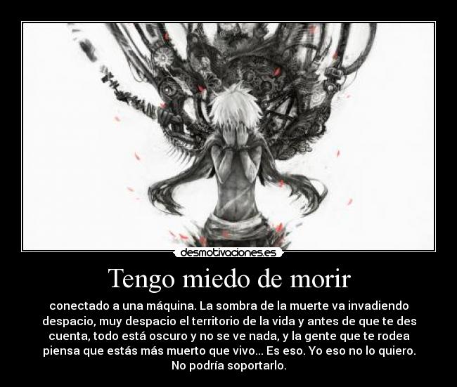 Tengo miedo de morir - conectado a una máquina. La sombra de la muerte va invadiendo
despacio, muy despacio el territorio de la vida y antes de que te des
cuenta, todo está oscuro y no se ve nada, y la gente que te rodea
piensa que estás más muerto que vivo... Es eso. Yo eso no lo quiero.
No podría soportarlo.