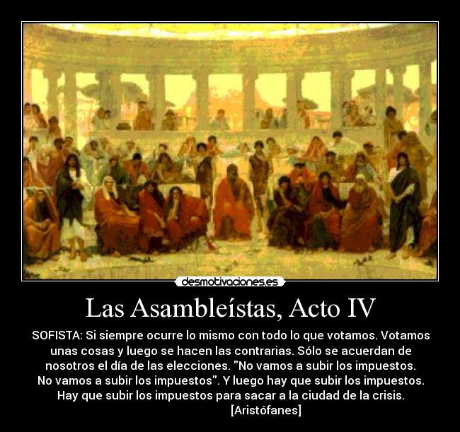 Las Asambleístas, Acto IV - SOFISTA: Si siempre ocurre lo mismo con todo lo que votamos. Votamos
unas cosas y luego se hacen las contrarias. Sólo se acuerdan de
nosotros el día de las elecciones. No vamos a subir los impuestos.
No vamos a subir los impuestos. Y luego hay que subir los impuestos.
Hay que subir los impuestos para sacar a la ciudad de la crisis.
                         [Aristófanes]