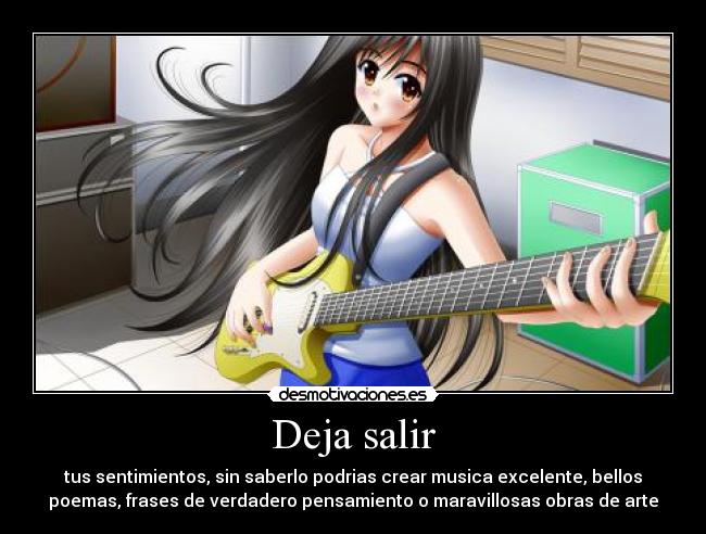 Deja salir - tus sentimientos, sin saberlo podrias crear musica excelente, bellos
poemas, frases de verdadero pensamiento o maravillosas obras de arte