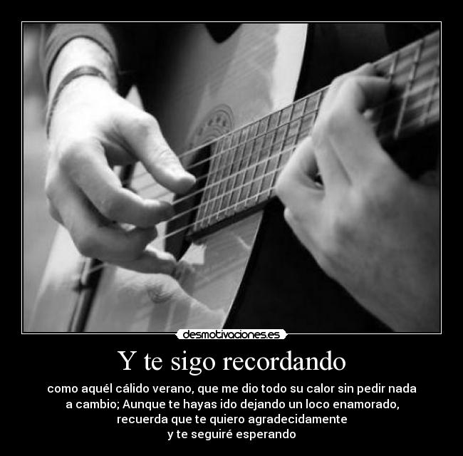 Y te sigo recordando - como aquél cálido verano, que me dio todo su calor sin pedir nada
a cambio; Aunque te hayas ido dejando un loco enamorado,
recuerda que te quiero agradecidamente
y te seguiré esperando