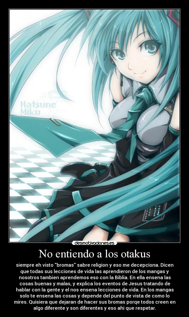 No entiendo a los otakus - siempre eh visto bromas sabre religion y eso me decepciona. Dicen
que todas sus lecciones de vida las aprendieron de los mangas y
nosotros tambien aprendemos eso con la Biblia. En ella ensena las
cosas buenas y malas, y explica los eventos de Jesus tratando de
hablar con la gente y el nos ensena lecciones de vida. En los mangas
solo te ensena las cosas y depende del punto de vista de como lo
mires. Quisiera que dejaran de hacer sus bromas porqe todos creen en
algo diferente y son diferentes y eso ahi que respetar.