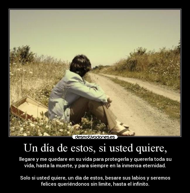 Un día de estos, si usted quiere, - llegare y me quedare en su vida para protegerla y quererla toda su
vida, hasta la muerte, y para siempre en la inmensa eternidad.
Solo si usted quiere, un día de estos, besare sus labios y seremos
felices queriéndonos sin limite, hasta el infinito.