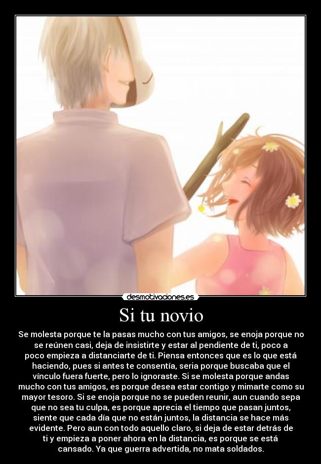 Si tu novio - Se molesta porque te la pasas mucho con tus amigos, se enoja porque no
se reúnen casi, deja de insistirte y estar al pendiente de ti, poco a
poco empieza a distanciarte de ti. Piensa entonces que es lo que está
haciendo, pues si antes te consentía, seria porque buscaba que el
vínculo fuera fuerte, pero lo ignoraste. Si se molesta porque andas
mucho con tus amigos, es porque desea estar contigo y mimarte como su
mayor tesoro. Si se enoja porque no se pueden reunir, aun cuando sepa
que no sea tu culpa, es porque aprecia el tiempo que pasan juntos,
siente que cada día que no están juntos, la distancia se hace más
evidente. Pero aun con todo aquello claro, si deja de estar detrás de
ti y empieza a poner ahora en la distancia, es porque se está
cansado. Ya que guerra advertida, no mata soldados.